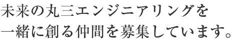 未来の丸三エンジニアリングを一緒に創る仲間を募集しています。